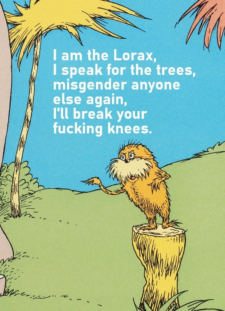 The Lorax: I am the Lorax. I speak for the trees. Misgender anyone else again and ill break your fucking knees.