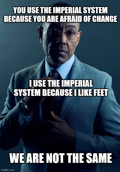 you use the imperial system because you are afraid of change.  i use the imperial system because i like feet.  we are not the same.