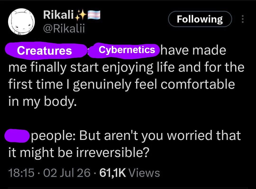 creatures: cybernetics have finally made me start enjoying life and for the first time i genuinely feel comfortable in my body. people: but aren't you worried that it might be irreversible? creatures: cybernetics have finally made me start enjoying life and for the first time i genuinely feel comfortable in my body. people: but aren't you worried that it might be irreversible?