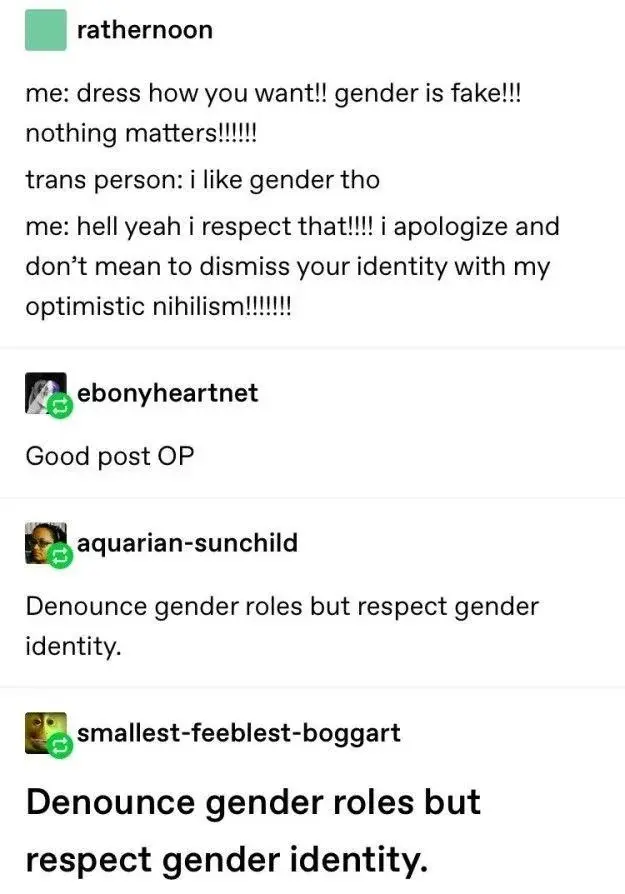 rathernoon:
me: dress how you want!! gender is fake!!! nothing matters!!!!!!
trans person: i like gender tho
me: hell yeah i respect that!!!! i apologize and don't mean to dismiss your identity with my optimistic nihilism!!!!!!!

ebonyheartnet:
Good post OP

aquarian-sunchild:
Denounce gender roles but respect gender identity.

smallest-feeblest-boggart:
Denounce gender roles but respect gender identity.